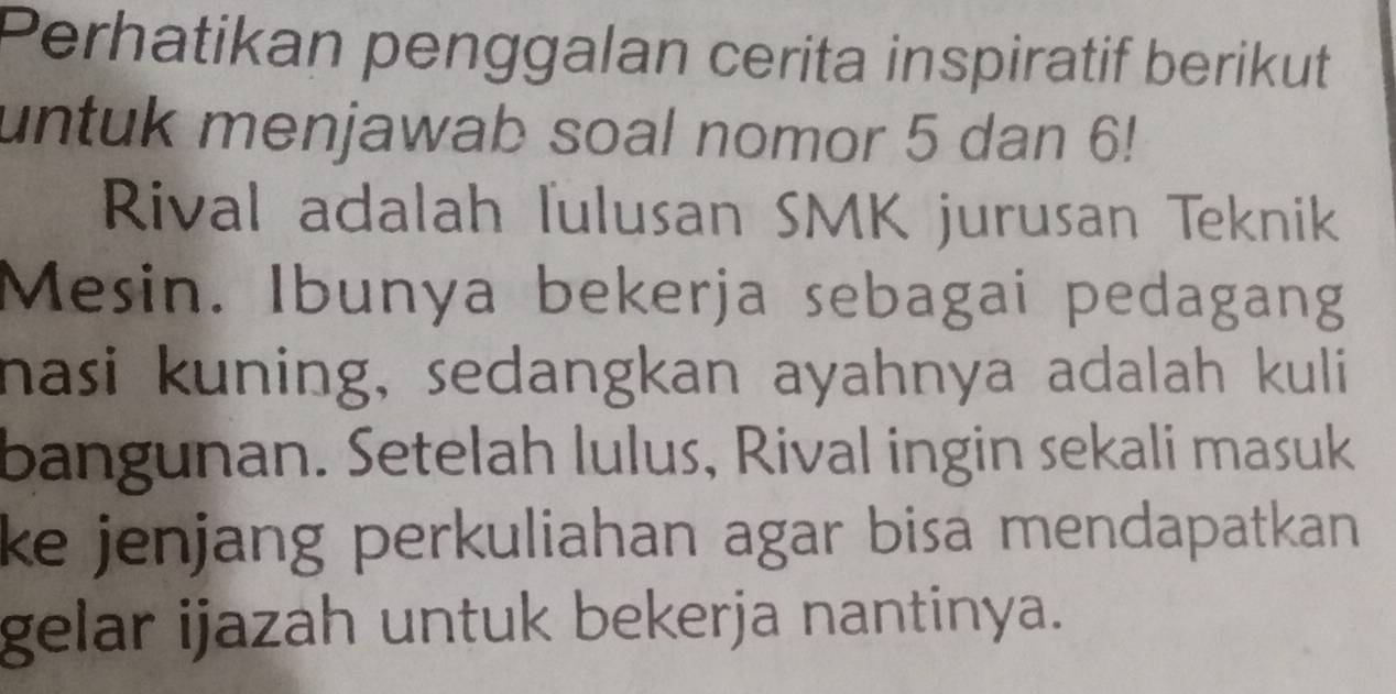 Perhatikan penggalan cerita inspiratif berikut 
untuk menjawab soal nomor 5 dan 6! 
Rival adalah lulusan SMK jurusan Teknik 
Mesin. Ibunya bekerja sebagai pedagang 
nasi kuning, sedangkan ayahnya adalah kuli 
bangunan. Setelah lulus, Rival ingin sekali masuk 
ke jenjang perkuliahan agar bisa mendapatkan. 
gelar ijazah untuk bekerja nantinya.