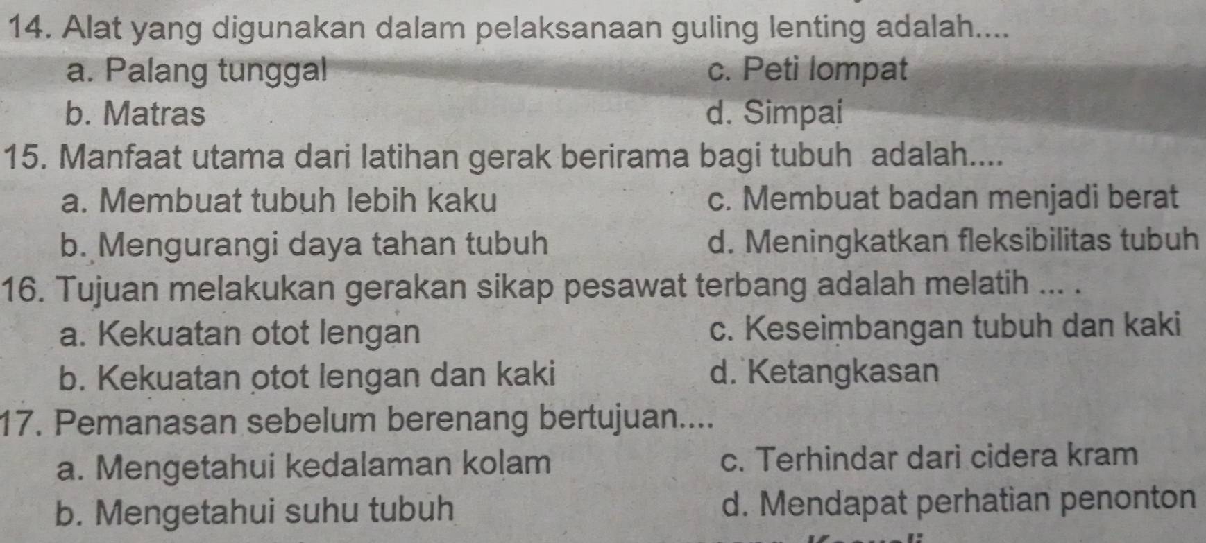 Alat yang digunakan dalam pelaksanaan guling lenting adalah....
a. Palang tunggal c. Peti lompat
b. Matras d. Simpai
15. Manfaat utama dari latihan gerak berirama bagi tubuh adalah....
a. Membuat tubuh lebih kaku c. Membuat badan menjadi berat
b. Mengurangi daya tahan tubuh d. Meningkatkan fleksibilitas tubuh
16. Tujuan melakukan gerakan sikap pesawat terbang adalah melatih ... .
a. Kekuatan otot lengan c. Keseimbangan tubuh dan kaki
b. Kekuatan otot lengan dan kaki d. Ketangkasan
17. Pemanasan sebelum berenang bertujuan....
a. Mengetahui kedalaman kolam c. Terhindar dari cidera kram
b. Mengetahui suhu tubuh d. Mendapat perhatian penonton