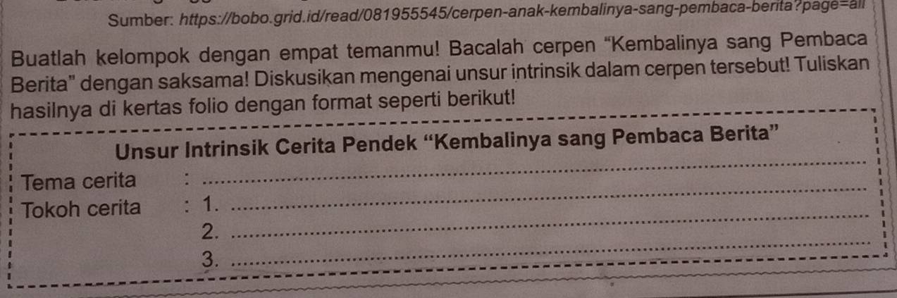 Sumber: https://bobo.grid.id/read/081955545/cerpen-anak-kembalinya-sang-pembaca-berita?page=all 
Buatlah kelompok dengan empat temanmu! Bacalah cerpen “Kembalinya sang Pembaca 
Berita" dengan saksama! Diskusikan mengenai unsur intrinsik dalam cerpen tersebut! Tuliskan 
hasilnya di kertas folio dengan format seperti berikut! 
Unsur Intrinsik Cerita Pendek “Kembalinya sang Pembaca Berita” 
Tema cerita :_ 
_ 
Tokoh cerita : 1. 
_ 
2. 
_ 
3.