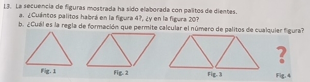 La secuencia de figuras mostrada ha sido elaborada con palitos de dientes. 
a. ¿Cuántos palitos habrá en la figura 4?, ¿y en la figura 20? 
b. ¿Cuál es la regla de formación que permite calcular el número de palitos de cualquier figura? 
? 
Fig. 4