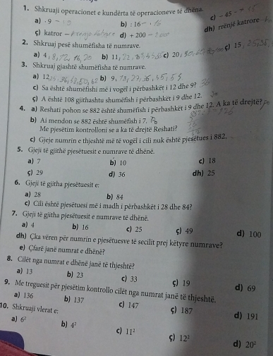 Shkruaji operacionet e kundërta të operacioneve të dhëna.
a) .9 b): 16
dh) rrënjë katrore c) -45
ς) katror d) + 200
2. Shkruaj pesë shumëfisha të numrave.
ς  15
a) 4 b) 11 c) 20
3. Shkruaj gjashtë shumëfisha të numrave.
a) 12 b) 9 、
c) Sa ështē shumëfishi më i vogël i perbashkëṭ i 12 dhe 9?
ς) A është 108 gjithashtu shumëfish i përbashkët i 9 dhe 12.   
4. a) Reshati pohon se 882 eshte shumëfish i përbashkët i 9 dhe 12. A ka të drejtë?
b) Ai mendon se 882 ēshtē shumëfish i 7.
Me pjesëtim kontrollonī se a ka të drejtë Reshati?
c) Gjeje numrin e thjeshtë më të vogël i cili nuk është pjesétues i 882.
5. Gjeji të gjithë pjesëtuesit e numrave të dhënë.
a) 7 b) 10 c) 18
ς) 29 d) 36 dh) 25
6. Gjeji të gjitha pjesētuesit e:
a) 28 b) 84
c) Cili ështē pjesētuesi mẽ i madh i përbashkēt i 28 dhe 84?
7. Gjeji të gjitha pjesëtuesit e numrave tē dhënë.
a) 4 b) 16 c) 25 ς) 49 d) 100
dh) Çka vëren për numrin e pjesëtuesve të secilit prej këtyre numrave?
e) Çfarë janë numrat e dhënë?
8. Cilët nga numrat e dhënë janë të thjeshtë?
a) 13 b) 23 c) 33 ς) 19 d) 69
9. Me treguesit per pjesëtim kontrollo cilêt nga numrat janë të thjeshtë.
a) 136 b) 137 c) 147
10. Shkruaji vlerat e: ς) 187 d) 191
a) 6^2 b) 4^2 c) II^2 ς)
12^2
d) 20^2