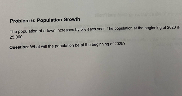 Problem 6: Population Growth 
The population of a town increases by 5% each year. The population at the beginning of 2020 is
25,000. 
Question: What will the population be at the beginning of 2025?