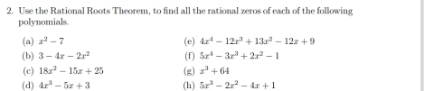 Use the Rational Roots Theorem, to find all the rational zeros of each of the following 
polynomials. 
(a) x^2-7 (e) 4x^4-12x^3+13x^2-12x+9
(b) 3-4x-2x^2 (f) 5x^4-3x^3+2x^2-1
(c) 18x^2-15x+25 (g) x^3+64
(d) 4x^3-5x+3 (h) 5x^3-2x^2-4x+1