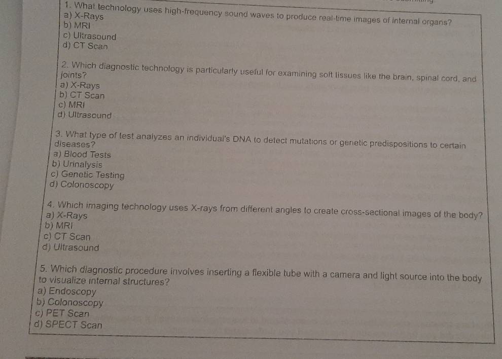 What technology uses high-frequency sound waves to produce real-time images of Internal organs?
a) X -Rays
b) MRI
c) Ultrasound
d) CT Scan
2. Which diagnostic technology is particularly useful for examining soft lissues like the brain, spinal cord, and
joints?
a) X -Rays
b) CT Scan
c) MRI
d) Ultrasound
3. What type of test analyzes an individual's DNA to detect mutations or genetic predispositions to certain
diseases?
a) Blood Tests
b) Urinalysis
c) Genetic Testing
d) Colonoscopy
4. Which imaging technology uses X -rays from different angles to create cross-sectional images of the body?
a) X -Rays
b) MRI
c) CT Scan
d) Ultrasound
5. Which diagnostic procedure involves inserting a flexible tube with a camera and light source into the body
to visualize internal structures?
a) Endoscopy
b) Colonoscopy
c) PET Scan
d) SPECT Scan