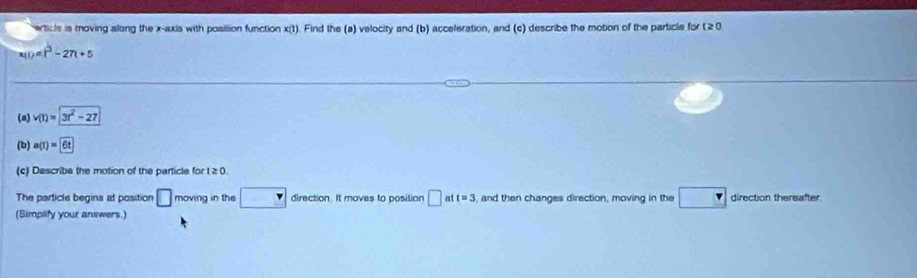 erticls is moving along the x-axis with posilion function x(t). Find the (a) velocity and (b) acceleration, and (c) describe the motion of the particle for ( 20
10=t^3-27t+5
(a) v(t)=3t^2-27
(b) a(t)=6t
(c) Describe the motion of the particle for t ≥ 0
The particle begins at position □ moving in the r direction. It moves to position □ att=3 and then changes direction, moving in the _ v direction thereafter 
(Simplify your answers.)