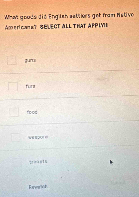 What goods did English settlers get from Native
Americans? SELECT ALL THAT APPLYII
guns
furs
food
weapons
trinkets
Rewatch