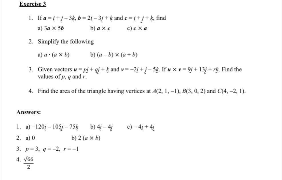 If a=_ i+j-3k, b=2_ i-3j+k and c=_ i+_ j+_ k , find 
a) 3a* 5b b) a* c c) c* a
2. Simplify the following 
a) a· (a* b) b) (a-b)* (a+b)
3. Given vectors u=pi+qj+k and v=-2i+j-5k :. If u* v=9i+13j+rk. Find the 
values of p, q and r. 
4. Find the area of the triangle having vertices at A(2,1,-1), B(3,0,2) and C(4,-2,1). 
Answers: 
1. a) -120_ i-105j-75k b) 4i-4j c) -4_ i+4_ j
2. a) 0 b) 2(a* b)
3. p=3, q=-2, r=-1
4.  sqrt(66)/2 