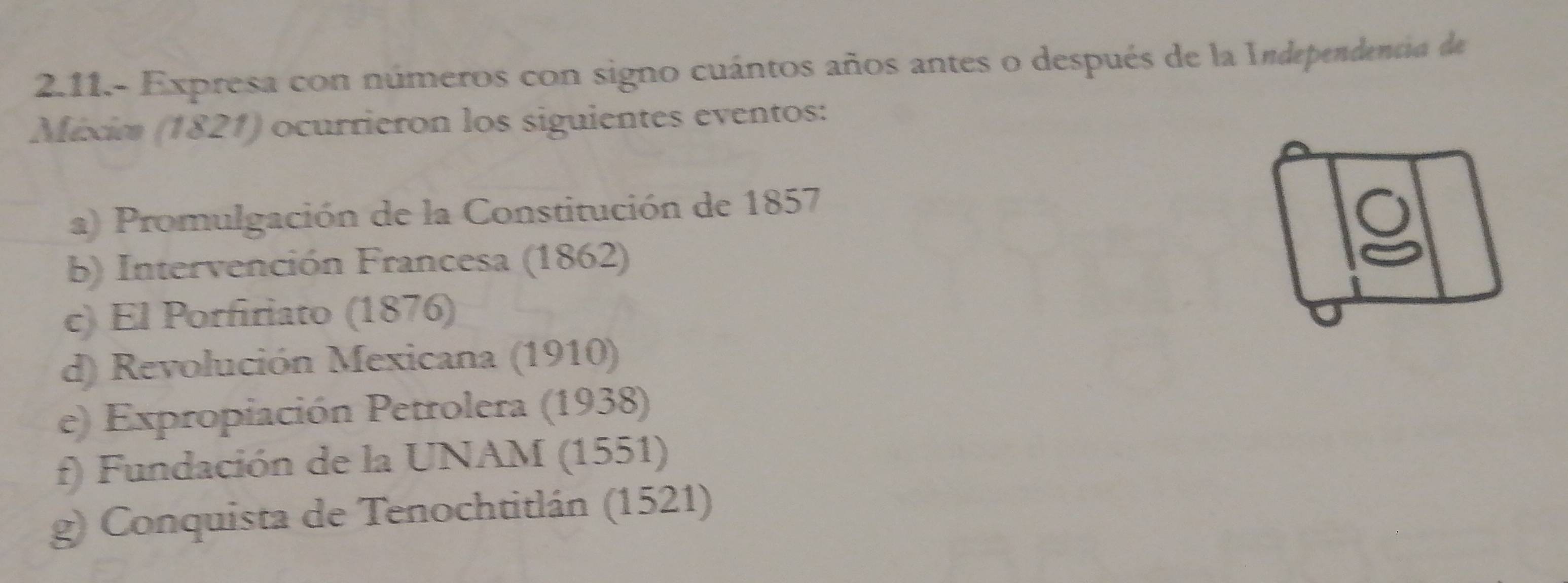 2.11.- Expresa con números con signo cuántos años antes o después de la Independentia de 
Méxim (1821) ocurrieron los siguientes eventos: 
a) Promulgación de la Constitución de 1857 
b) Intervención Francesa (1862) 
c) El Porfiriato (1876) 
d) Revolución Mexicana (1910) 
e) Expropiación Petrolera (1938) 
f) Fundación de la UNAM (1551) 
g) Conquista de Tenochtitlán (1521)