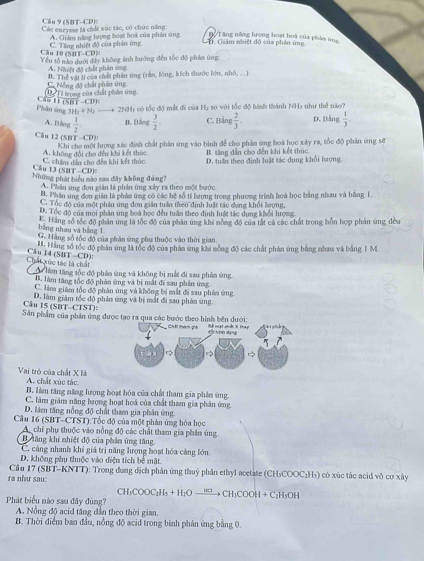 (SBT-CD):
Các enzyme là chất xúc tác, có chức năng:
B Tăng năng lượng hoạt hoá của phân ứng
A. Giảm năng lượng hoạt hoả của phản ứng. D. Giảm nhiệt độ của phản ứng.
C. Tăng nhiệt độ của phản ứng.
Câu 10(SBT-CD):
Yếu tố nào dưới đây không ảnh hưởng đến tốc độ phản ứng
A. Nhiệt độ chất phản ứng
B. Thể vật lí của chất phân ứng (rằn, lỏng, kích thước lớn, nhỏ, ...)
C Nồng độ chất phản ứng
Dị Tỉ trong của chất phân ứng
C Au11overline (SBT-CD)
Phản ứng 3H_2+N_2 2NH₃ có tốc độ mất đi của H₂ so với tốc độ hình thành NH₃ như thể nào?
A. Bằng  1/2 . B. Bằng  3/2 . C. Bằng  2/3 . D. Bằng  1/3 .
Câu 12(SBT-CD)
Khi cho một lượng xác định chất phản ứng vào bình để cho phản ứng hoá học xảy ra, tốc độ phản ứng sẽ
A. không đổi cho đến khi kết thúc. B. tăng dần cho đến khi kết thúc.
C. châm dân cho đến khi kết thúc. D. tuần theo định luật tác dụng khối lượng.
Câu 13(SBT-CD)
Những phát biểu nào sau đây không đúng7
A. Phản ứng đơn giản là phản ứng xảy ra theo một bước.
B. Phản ứng đơn giản là phản ứng có các hệ số tỉ lượng trong phương trình hoá học bằng nhau và bằng 1.
C. Tốc độ của một phản ứng đơn giản tuân theo định luật tác dụng khối lượng,
D. Tốc độ của mọi phản ứng hoá học đều tuân theo định luật tác dụng khối lượng.
E. Hằng số tốc độ phản ứng là tốc độ của phản ứng khi nồng độ của tất cả các chất trong hỗn hợp phản ứng đều
bằng nhau và bằng 1.
G. Hằng số tốc độ của phản ứng phụ thuộc vào thời gian.
H. Hằng số tốc độ phản ứng là tốc độ của phản ứng khi nồng độ các chất phản ứng bằng nhau và bằng 1 M
Câu 14 (SBT -CD):
Chất xúc tác là chất
A làm tăng tốc độ phản ứng và không bị mất đi sau phản ứng.
B. làm tăng tốc độ phản ứng và bị mất đi sau phản ứng.
C. làm giảm tốc độ phản ứng và không bị mất đi sau phản ứng.
D. làm giảm tốc độ phản ứng và bị mất đi sau phản ứng.
Câu 15 (SBT-CTST):
Sản phẩm của phản ứng đượ
Vai trò của chất X là
A. chất xúc tác.
B. làm tăng năng lượng hoạt hóa của chất tham gia phản ứng.
C. làm giảm năng lượng hoạt hoá của chất tham gia phản ứng
D. làm tăng nồng độ chất tham gia phản ứng.
Câu 16 (SBT-CTST):Tốc độ của một phản ứng hóa học
A. chỉ phụ thuộc vào nồng độ các chất tham gia phản ứng.
B tăng khi nhiệt độ của phản ứng tăng.
C. càng nhanh khi giá trị năng lượng hoạt hóa càng lớn.
D. không phụ thuộc vào diện tích bề mặt.
Câu 17 (SBT-KNTT): Trong dung dịch phản ứng thuỷ phân ethyl acetate (CH₃COOC₂H₅) có xúc tác acid vô cơ xảy
ra như sau:
CH_3COOC_2H_5+H_2Oxrightarrow HClCH_3COOH+C_2H_5O
Phát biểu nào sau đây đúng?
A. Nồng độ acid tăng dần theo thời gian.
B. Thời điểm ban đầu, nồng độ acid trong bình phản ứng bằng 0.