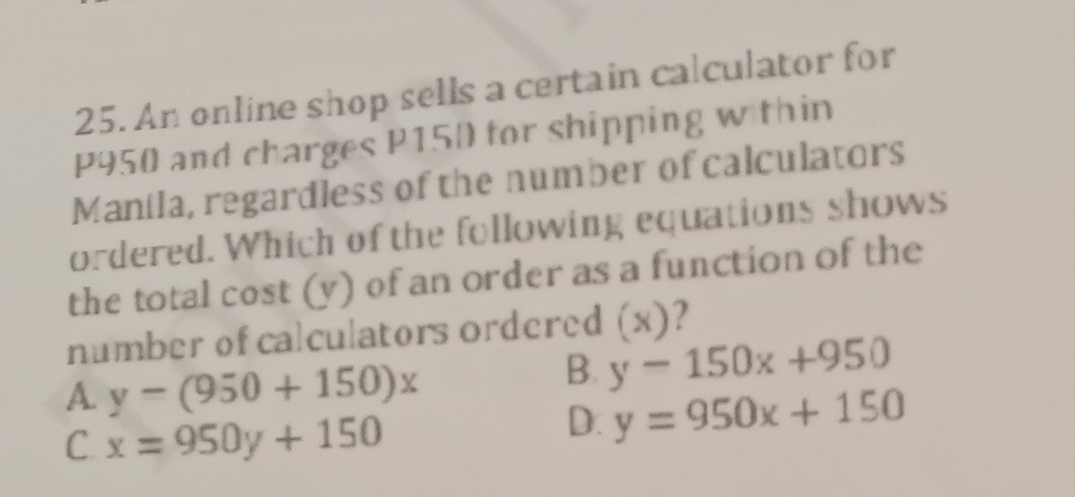 An online shop sells a certain calculator for
P950 and charges P150 for shipping w thin
Manila, regardless of the number of calculators
ordered. Which of the following equations shows
the total cost (y) of an order as a function of the
number of calculators ordered (x)?
A. y-(950+150)x
B. y-150x+950
C. x=950y+150
D. y=950x+150