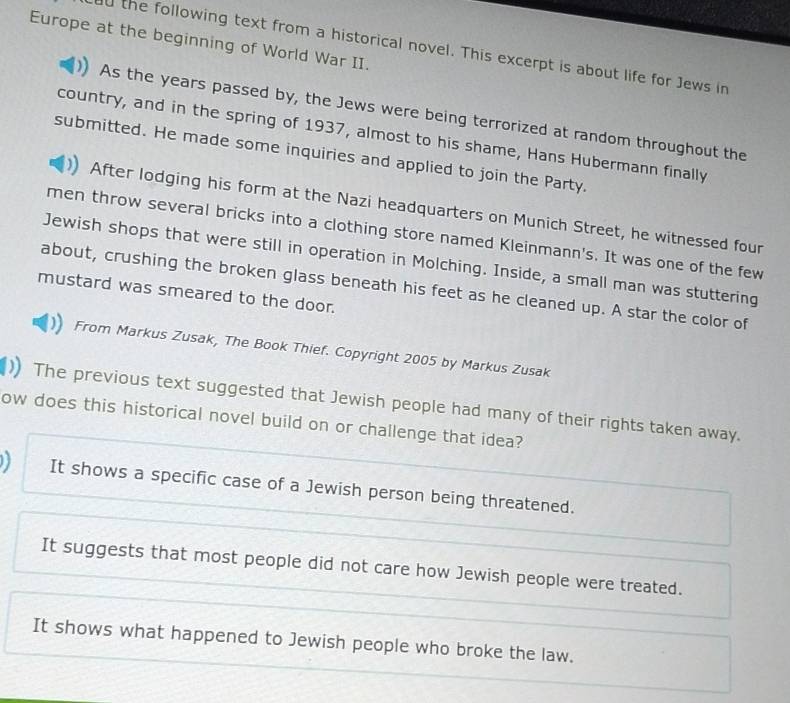 Europe at the beginning of World War II.
the following text from a historical novel. This excerpt is about life for Jews in
As the years passed by, the Jews were being terrorized at random throughout the
country, and in the spring of 1937, almost to his shame, Hans Hubermann finally
submitted. He made some inquiries and applied to join the Party.
After lodging his form at the Nazi headquarters on Munich Street, he witnessed four
men throw several bricks into a clothing store named Kleinmann's. It was one of the few
Jewish shops that were still in operation in Molching. Inside, a small man was stuttering
about, crushing the broken glass beneath his feet as he cleaned up. A star the color of
mustard was smeared to the door.
From Markus Zusak, The Book Thief. Copyright 2005 by Markus Zusak
The previous text suggested that Jewish people had many of their rights taken away.
ow does this historical novel build on or challenge that idea?
It shows a specific case of a Jewish person being threatened.
It suggests that most people did not care how Jewish people were treated.
It shows what happened to Jewish people who broke the law.