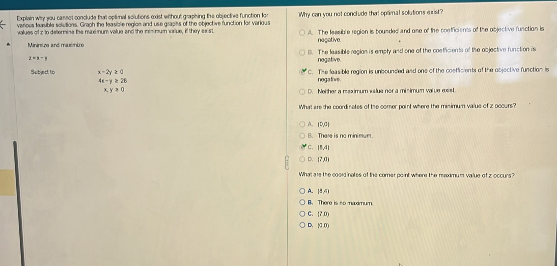 Explain why you cannot conclude that optimal solutions exist without graphing the objective function for Why can you not conclude that optimal solutions exist?
various feasible solutions. Graph the feasible region and use graphs of the objective function for various
values of z to determine the maximum value and the minimum value, if they exist. A. The feasible region is bounded and one of the coefficients of the objective function is
Minimize and maximize negative.
B. The feasible region is empty and one of the coefficients of the objective function is
z=x-y negative.
Subject to x-2y≥ 0 C. The feasible region is unbounded and one of the coefficients of the objective function is
4x-y≥ 28 negative.
x, y≥ 0
D. Neither a maximum value nor a minimum value exist.
What are the coordinates of the corner point where the minimum value of z occurs?
A. (0,0)
B. There is no minimum.
C. (8,4)
D. (7,0)
What are the coordinates of the corner point where the maximum value of z occurs?
A. (8,4)
B. There is no maximum.
C. (7,0)
D. (0,0)