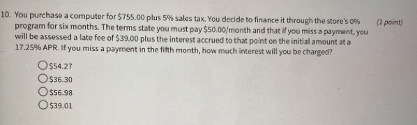 You purchase a computer for $755.00 plus 5% sales tax. You decide to finance it through the store's 0% (1 point)
program for six months. The terms state you must pay $50.00/month and that if you miss a payment, you
will be assessed a late fee of $39,00 plus the interest accrued to that point on the initial amount at a
17.25% APR. If you miss a payment in the fifth month, how much interest will you be charged?
$54.27
$36.30
$56.98
$39.01