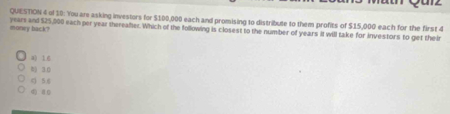 ol 10: You are asking investors for $100,000 each and promising to distribute to them profits of $15,000 each for the first 4
money back?
years and $25,000 each per year thereafter. Which of the following is closest to the number of years it will take for investors to get their
a) 1.6
b) 3.0
c) 5.6
d) 8 0