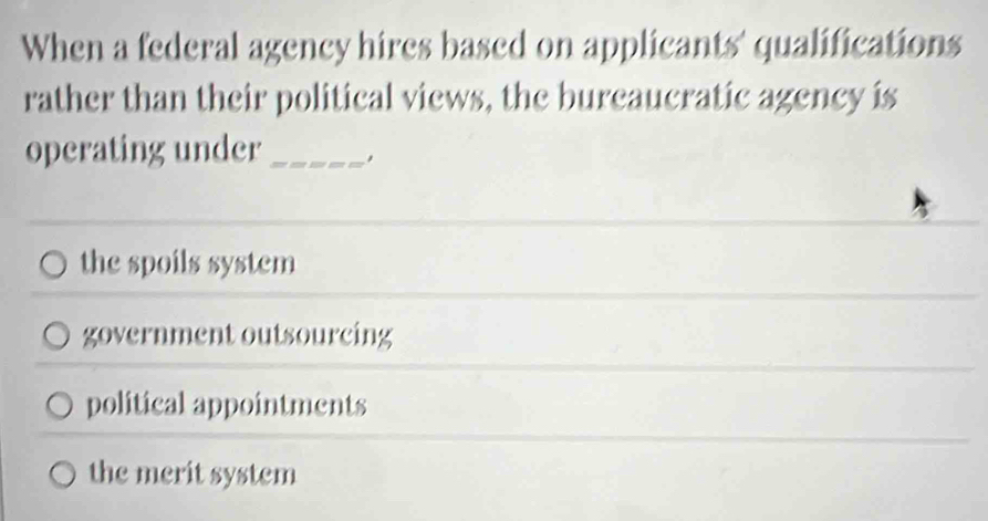 When a federal agency hires based on applicants' qualifications
rather than their political views, the bureaucratic agency is
operating under_
the spoils system
government outsourcing
political appointments
the merit system