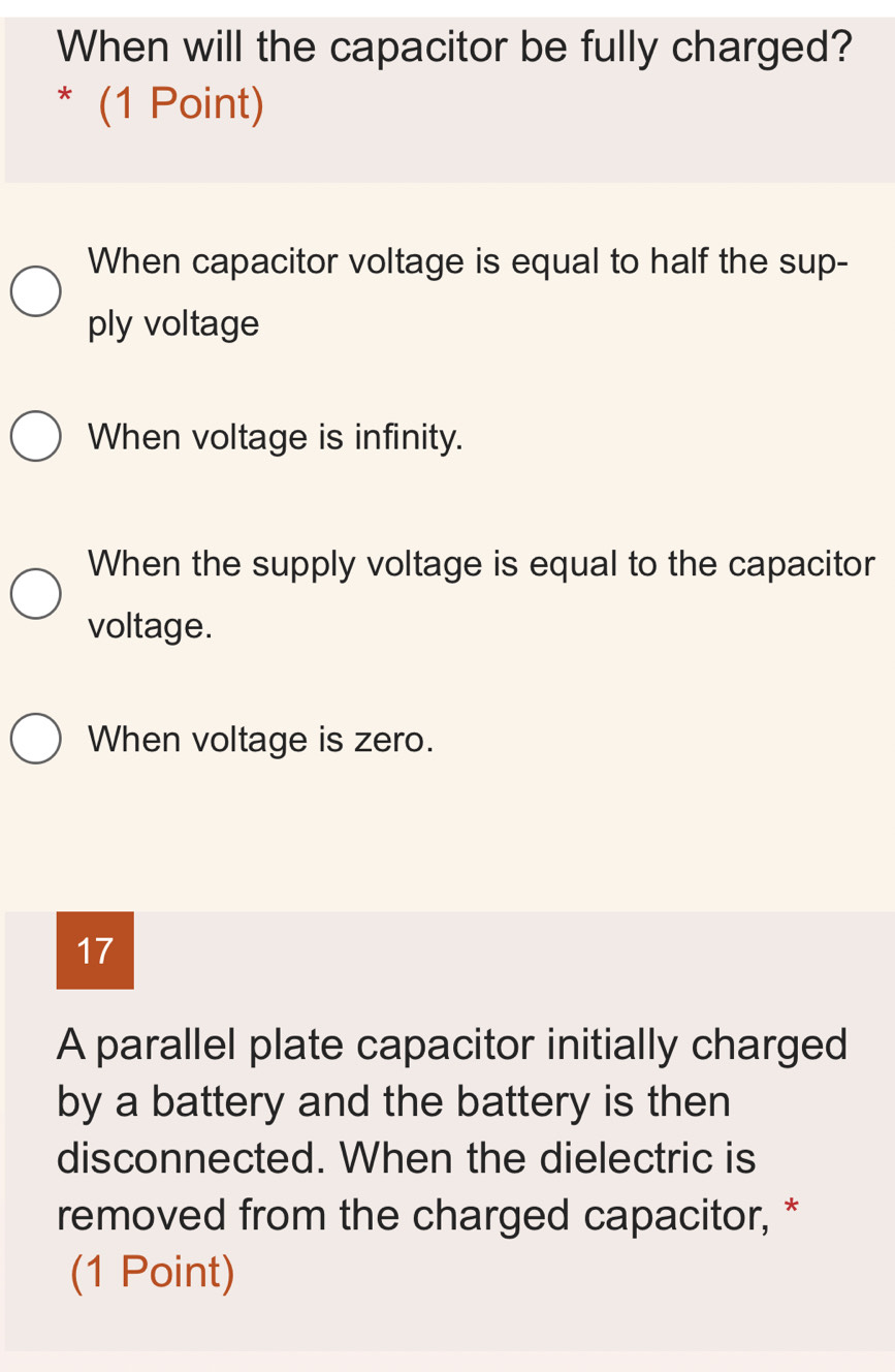 When will the capacitor be fully charged?
* (1 Point)
When capacitor voltage is equal to half the sup-
ply voltage
When voltage is infinity.
When the supply voltage is equal to the capacitor
voltage.
When voltage is zero.
17
A parallel plate capacitor initially charged
by a battery and the battery is then
disconnected. When the dielectric is
removed from the charged capacitor, *
(1 Point)