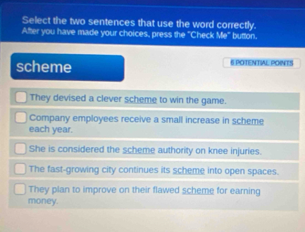 Select the two sentences that use the word correctly.
After you have made your choices, press the "Check Me" button.
scheme 6 POTENTIAL POINTS
They devised a clever scheme to win the game.
Company employees receive a small increase in scheme
each year.
She is considered the scheme authority on knee injuries.
The fast-growing city continues its scheme into open spaces.
They plan to improve on their flawed scheme for earning
money.