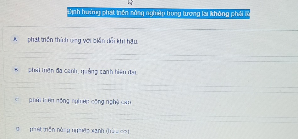 Định hướng phát triển nông nghiệp trong tương lai không phải là
Aphát triển thích ứng với biến đổi khí hậu.
Bphát triển đa canh, quảng canh hiện đại.
cphát triển nông nghiệp công nghệ cao.
Dphát triển nông nghiệp xanh (hữu cơ).