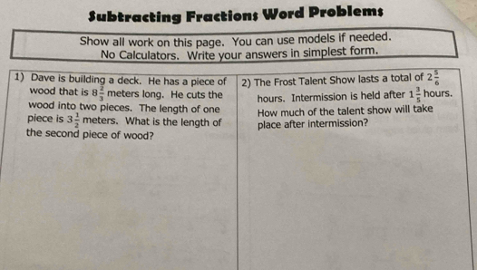 Subtracting Fractions Word Problems 
Show all work on this page. You can use models if needed. 
No Calculators. Write your answers in simplest form. 
1) Dave is building a deck. He has a piece of 2) The Frost Talent Show lasts a total of 2 5/6 
wood that is 8 2/3  meters long. He cuts the hours.
hours. Intermission is held after 1 3/5 
wood into two pieces. The length of one 
How much of the talent show will take 
piece is 3 1/2  meters. What is the length of place after intermission? 
the second piece of wood?