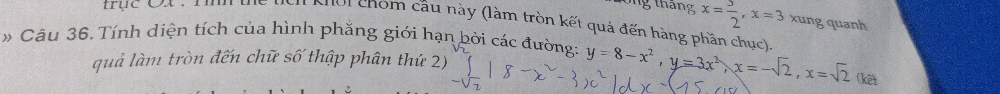 ong tháng x= 3/2 , x=3 xung quanh 
trục x. m Nch Nhoi chom cầu này (làm tròn kết quả đến hàng phần chục) 
» Câu 36. Tính diện tích của hình phẳng giới hạn bởi các đường: 
quả làm tròn đến chữ số thập phân thứ 2)
y=8-x^2, y=3x^2, x=-sqrt(2), x=sqrt(2) (kết