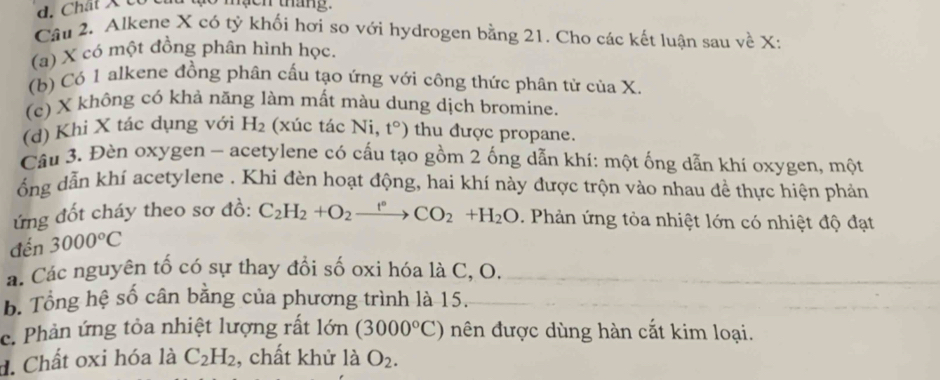 Chất X c e n táng.
Câu 2. Alkene X có tỷ khối hơi so với hydrogen bằng 21. Cho các kết luận sau về X :
(a) X có một đồng phân hình học.
(b) Có 1 alkene đồng phân cấu tạo ứng với công thức phân tử của X.
(c) X không có khả năng làm mất màu dung dịch bromine.
(d) Khi X tác dụng với H_2 (xúc tác Ni, t°) thu được propane.
Câu 3. Đèn oxygen - acetylene có cấu tạo gồm 2 ống dẫn khí: một ống dẫn khí oxygen, một
ổng dẫn khí acetylene . Khi đèn hoạt động, hai khí này được trộn vào nhau đề thực hiện phản
ứng đốt cháy theo sơ đồ:
đến 3000°C C_2H_2+O_2xrightarrow t°CO_2+H_2O. Phản ứng tỏa nhiệt lớn có nhiệt độ đạt
á. Các nguyên tố có sự thay đổi số oxi hóa là C, O.
B. Tổng hệ số cân bằng của phương trình là 15.
c. Phản ứng tỏa nhiệt lượng rất lớn (3000°C) nên được dùng hàn cắt kim loại.
d. Chất oxi hóa là C_2H_2 , chất khử là O_2.