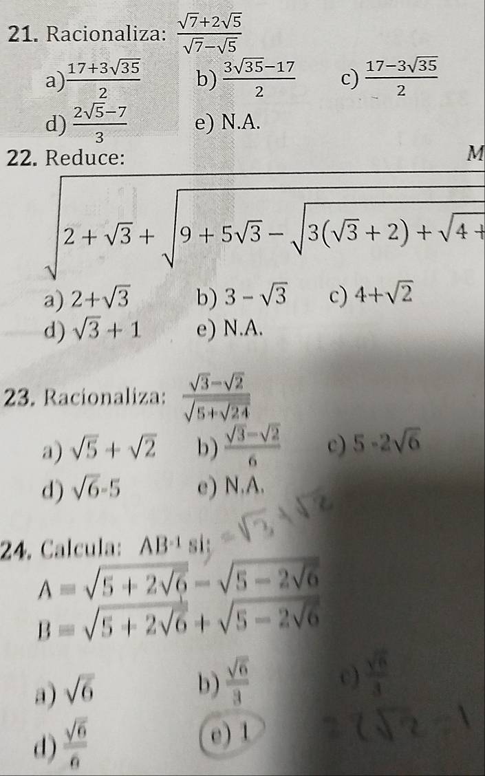 Racionaliza:  (sqrt(7)+2sqrt(5))/sqrt(7)-sqrt(5) 
a)  (17+3sqrt(35))/2  b)  (3sqrt(35)-17)/2  c)  (17-3sqrt(35))/2 
d)  (2sqrt(5)-7)/3  e) N.A.
22. Reduce:
M
sqrt(2+sqrt 3)+sqrt(9+5sqrt 3)-sqrt(3(sqrt 3)+2)+sqrt(4)
a) 2+sqrt(3) b) 3-sqrt(3) c) 4+sqrt(2)
d) sqrt(3)+1 e) N.A.
23. Racionaliza: frac sqrt(3)-sqrt(2)sqrt(5+sqrt 24)
a) sqrt(5)+sqrt(2) b)  (sqrt(3)-sqrt(2))/6  c) 5-2sqrt(6)
d) sqrt(6)-5 e) N,A. 
24. Calcula: AB^(-1) si:
A=sqrt(5+2sqrt 6)-sqrt(5-2sqrt 6)
B=sqrt(5+2sqrt 6)+sqrt(5-2sqrt 6)
a) sqrt(6)
b)  sqrt(6)/3 
c)  sqrt(6)/3 
d)  sqrt(6)/6 
e) 1