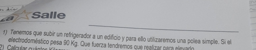 Salle 
_ 
1) Tenemos que subir un refrigerador a un edificio y para ello utilizaremos una polea simple. Si el 
electrodoméstico pesa 90 Kg. Que fuerza tendremos que realizar para elevario