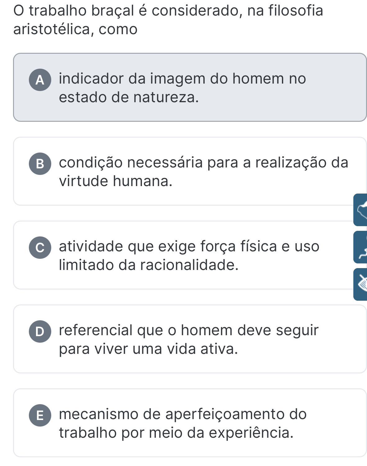 trabalho braçal é considerado, na filosofia
aristotélica, como
A ) indicador da imagem do homem no
estado de natureza.
B ) condição necessária para a realização da
virtude humana.
c ) atividade que exige força física e uso
limitado da racionalidade.
D) referencial que o homem deve seguir
para viver uma vida ativa.
E ) mecanismo de aperfeiçoamento do
trabalho por meio da experiência.