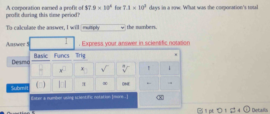 A corporation earned a profit of $7.9* 10^4 for 7.1* 10^2 days in a row. What was the corporation’s total 
profit during this time period? 
To calculate the answer, I will multiply the numbers. 
1 
Answer $. Express your answer in scientific notation 
Basic Funcs Trig 
× 
Desmo 
 □ /□   x^(□)
sqrt() sqrt[n]() ↑ 
Submit () 
π ∞ DNE ← → 
Enter a number using scientific notation [more..] 
1 pt つ 1 2 4 ⓘ Details