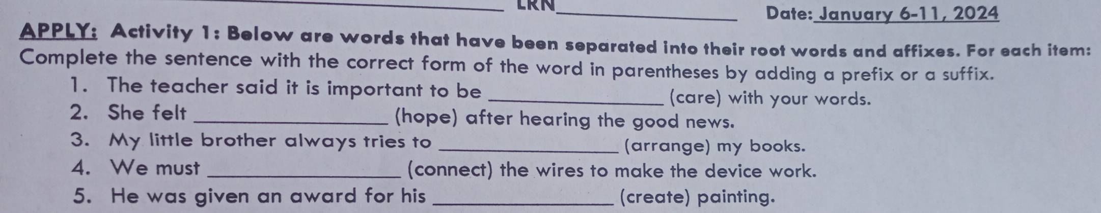 LRN_ 
Date: January 6-11, 2024 
APPLY: Activity 1: Below are words that have been separated into their root words and affixes. For each item: 
Complete the sentence with the correct form of the word in parentheses by adding a prefix or a suffix. 
1. The teacher said it is important to be 
_(care) with your words. 
2. She felt _(hope) after hearing the good news. 
3. My little brother always tries to _(arrange) my books. 
4. We must _(connect) the wires to make the device work. 
5. He was given an award for his _(create) painting.