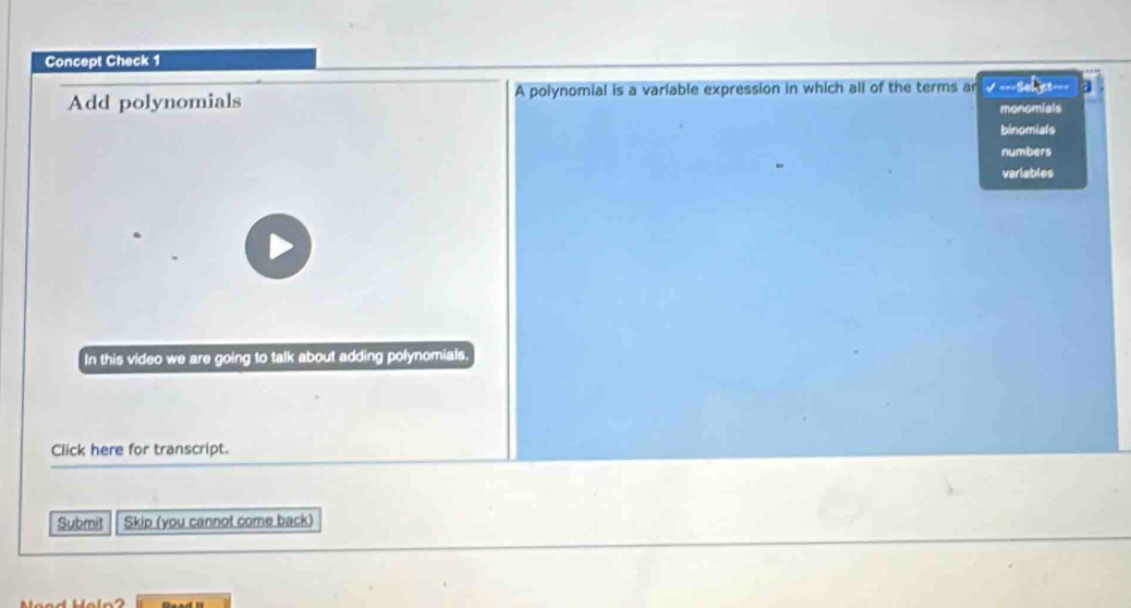 Concept Check 1
Add polynomials A polynomial is a variable expression in which all of the terms ar √ ===Seact=== a
monomials
binomiats
numbers
variables
In this video we are going to talk about adding polynomials.
Click here for transcript.
Submit Skip (you cannot come back)