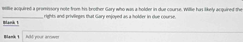 Willie acquired a promissory note from his brother Gary who was a holder in due course. Willie has likely acquired the 
_rights and privileges that Gary enjoyed as a holder in due course. 
Blank 1 
Blank 1 Add your answer