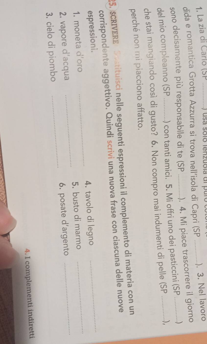 La zia di Carlo (SP _ ) usa solo lenzuola dl puro e 
dida e romantica Grotta Azzurra si trova nell’isola di Capri (SP_ 
). 3. Nel lavoro 
sono decisamente più responsabile di te (SP _). 4. Mi piace trascorrere il giorno 
del mio compleanno (SP _.) con tanti amici. 5. Mi offri uno dei pasticcini (SP .…) 
che stai mangiando così di gusto? 6. Non compro mai indumenti di pelle (SP ................), 
perché non mi piacciono affatto. 
25.SCRIVERE Sostituisci nelle seguenti espressioni il complemento di materia con un 
_ 
corrispondente aggettivo. Quindi scrivi una nuova frase con ciascuna delle nuove 
espressioni. 
_ 
_ 
1. moneta d'oro _4. tavolo di legno_ 
5. busto di marmo 
2. vapore d'acqua 
3. cielo di piombo _6. posate d'argento 
4. I complementi indiretti