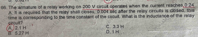 The armature of a relay working on 200 V circuit operates when the current reaches, 0.24
A. It is required that the relay shall closes, 0.004 sec after the relay circuits is closed, this
time is corresponding to the time constant of the circuit. What is the inductance of the relay
circuit?
A. 2.1 H C. 3.3 H
B. 5.27 H D. 1 H