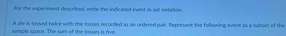 For the experiment described, write the indicated event in set notation. 
A die is tossed twice with the tosses recorded as an ordered pair. Represent the following event as a subset of the 
sample space: The sum of the tosses is five.