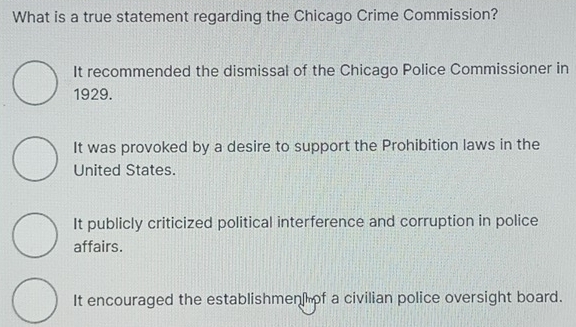 What is a true statement regarding the Chicago Crime Commission?
It recommended the dismissal of the Chicago Police Commissioner in
1929.
It was provoked by a desire to support the Prohibition laws in the
United States.
It publicly criticized political interference and corruption in police
affairs.
It encouraged the establishmen of a civilian police oversight board.