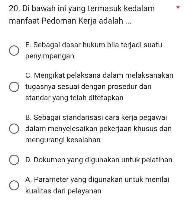 Di bawah ini yang termasuk kedalam *
manfaat Pedoman Kerja adalah ...
E. Sebagai dasar hukum bila terjadi suatu
penyimpangan
C. Mengikat pelaksana dalam melaksanakan
tugasnya sesuai dengan prosedur dan
standar yang telah ditetapkan
B. Sebagai standarisasi cara kerja pegawai
dalam menyelesaikan pekerjaan khusus dan
mengurangi kesalahan
D. Dokumen yang digunakan untuk pelatihan
A. Parameter yang digunakan untuk menilai
kualitas dari pelayanan