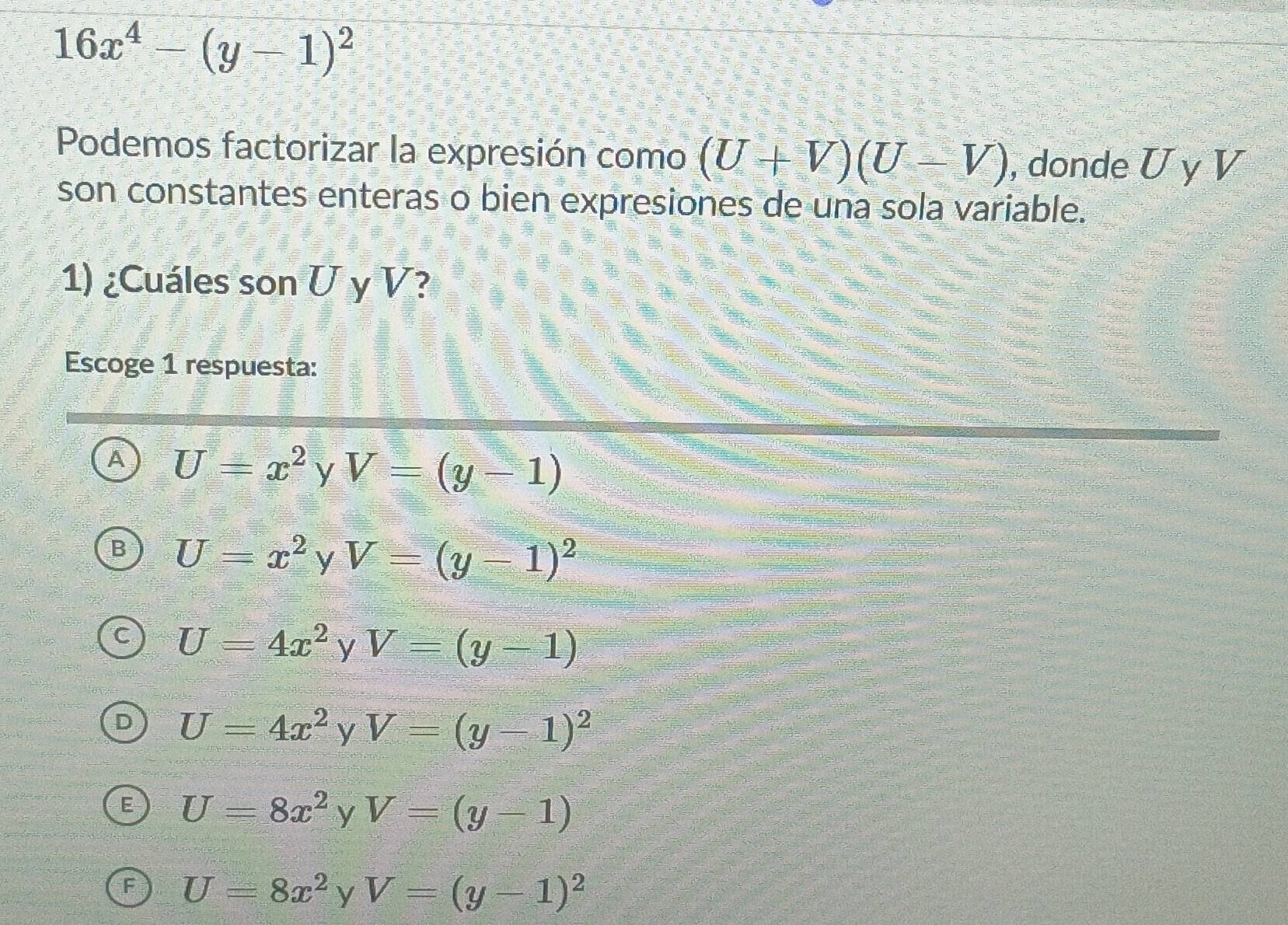 16x^4-(y-1)^2
Podemos factorizar la expresión como (U+V)(U-V) , donde U y V
son constantes enteras o bien expresiones de una sola variable.
1) ¿Cuáles son U y V?
Escoge 1 respuesta:
A U=x^2 y V=(y-1)
B U=x^2 y V=(y-1)^2
U=4x^2 V V=(y-1)
U=4x^2yV=(y-1)^2
U=8x^2 y V=(y-1)
U=8x^2 y V=(y-1)^2