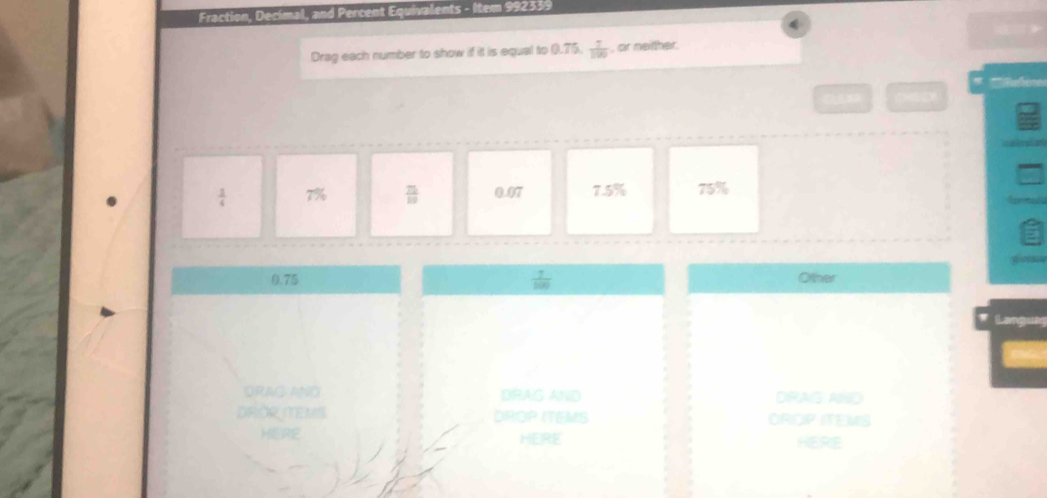 Fraction, Decímal, and Percent Equivalents - Item 992339 
4 
Drag each number to show if it is equal to 0.75.  7/100  , or netther. 
(
 1/4  7%  75/10  0.07 7.5% 75%
0.75  7/100  Other 
DRAG AND DRAG AND DRAS AND 
DROR MEMS DROP ITEMS OROP ITEMS 
HERE HERE