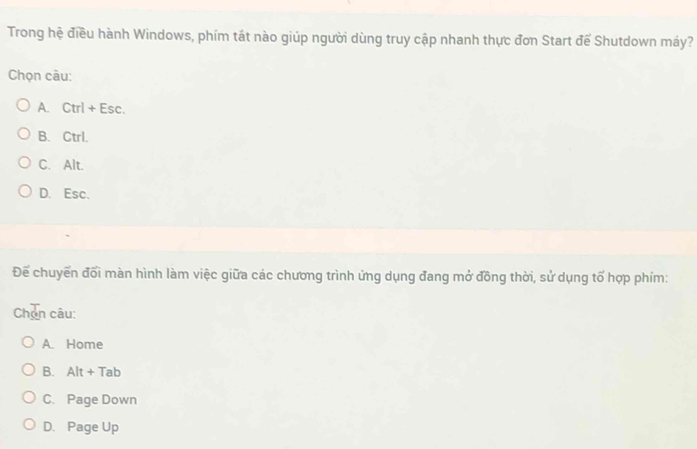 Trong hệ điều hành Windows, phím tát nào giúp người dùng truy cập nhanh thực đơn Start để Shutdown máy?
Chọn câu:
A. Ctrl+Esc.
B. Ctrl.
C. Alt.
D. Esc.
Để chuyển đổi màn hình làm việc giữa các chương trình ứng dụng đang mở đồng thời, sử dụng tổ hợp phím:
Chơn câu:
A. Home
B. Alt+Tab
C. Page Down
D. Page Up