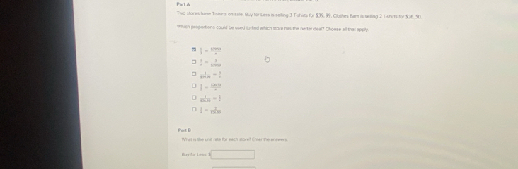Two stores have T-shirts on sale. Buy for Less is seiling 3 T-shirts for $39. 99. Clothes Barn is selling 2 T-shirts for $26. 50
Which proportions could be used to find which store has the better deal? Choose all that apply.
 1/3 = 1799/4 
 1/2 = 1/sin m 
 1/3 = 1/x 
 |/2 =frac 125.
 1/3(3,5) = 2/3 
 1/4 = 7/13.91 
Part D
What is the unit rate for each store? Enter the answers.
uy for L === =□