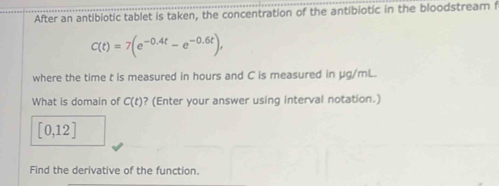 After an antibiotic tablet is taken, the concentration of the antibiotic in the bloodstream f
C(t)=7(e^(-0.4t)-e^(-0.6t)), 
where the time t is measured in hours and C is measured in μg/mL. 
What is domain of C(t) ? (Enter your answer using interval notation.)
[0,12]
Find the derivative of the function.