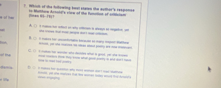 Which of the following best states the author's response
to Matthew Arnold's view of the function of criticism
e of her (lines 65-76)?
A C It makes her reflect on why criticism is always so negative, yet
at she knows that most people don't read criticism.
B. ○ It makes her uncomfortable because so many respect Matthew
tion, Amold, yet she realizes his ideas about poetry are now Irrefevant.
C. ○ It makes her wonder who decides what is good, yet she knows
of the most readers think they know what good poetry is and don't have
time to read bad poetry.
dismis- D. ○ it makes her question why more women don't read Matthew
Amold, yet she realizes that few women today would find Arnold's
r life
views engaging.