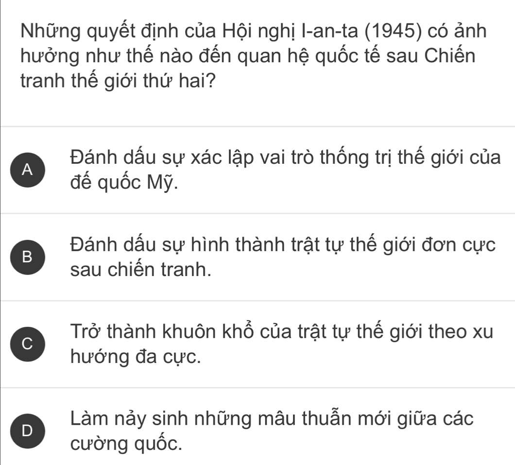 Những quyết định của Hội nghị I-an-ta (1945) có ảnh
hưởng như thế nào đến quan hệ quốc tế sau Chiến
tranh thế giới thứ hai?
Đánh dấu sự xác lập vai trò thống trị thế giới của
A
đế quốc Mỹ.
B
Đánh dấu sự hình thành trật tự thế giới đơn cực
sau chiến tranh.
C
Trở thành khuôn khổ của trật tự thế giới theo xu
hướng đa cực.
D
Làm nảy sinh những mâu thuẫn mới giữa các
cường quốc.