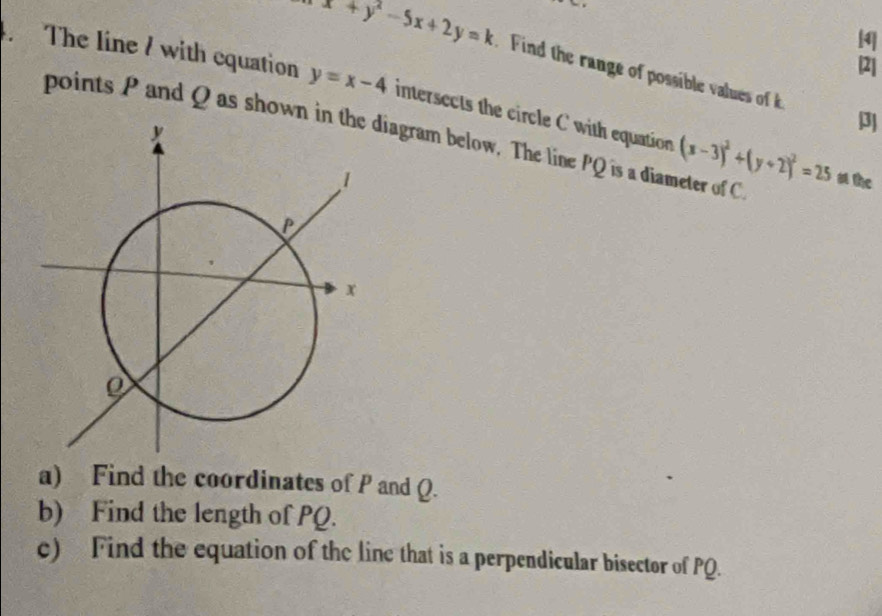 [4
x+y^2-5x+2y=k Find the range of possible values of k 3
[2]
The line / with equation y=x-4 intersects the circle C with equation (x-3)^2+(y+2)^2=25
points P and Q as shown idiagram below. The line PQ is a diameter of C a the
a) Find the coordinates of P and Q.
b) Find the length of PQ.
c) Find the equation of the line that is a perpendicular bisector of PQ.