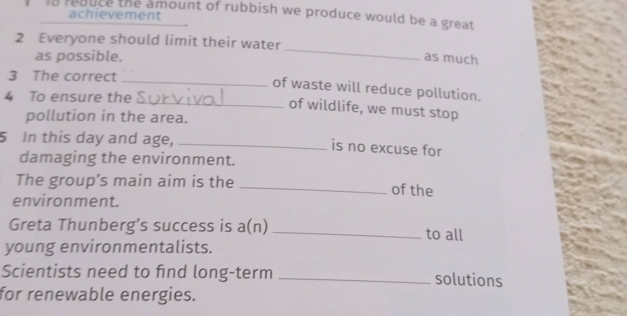 to reduce the amount of rubbish we produce would be a great 
achievement 
2 Everyone should limit their water _as much 
as possible. 
3 The correct 
_of waste will reduce pollution. 
4 To ensure the_ 
of wildlife, we must stop 
pollution in the area. 
5 In this day and age,_ 
is no excuse for 
damaging the environment. 
The group’s main aim is the _of the 
environment. 
Greta Thunberg’s success is a(n)_ 
to all 
young environmentalists. 
Scientists need to find long-term_ 
solutions 
for renewable energies.