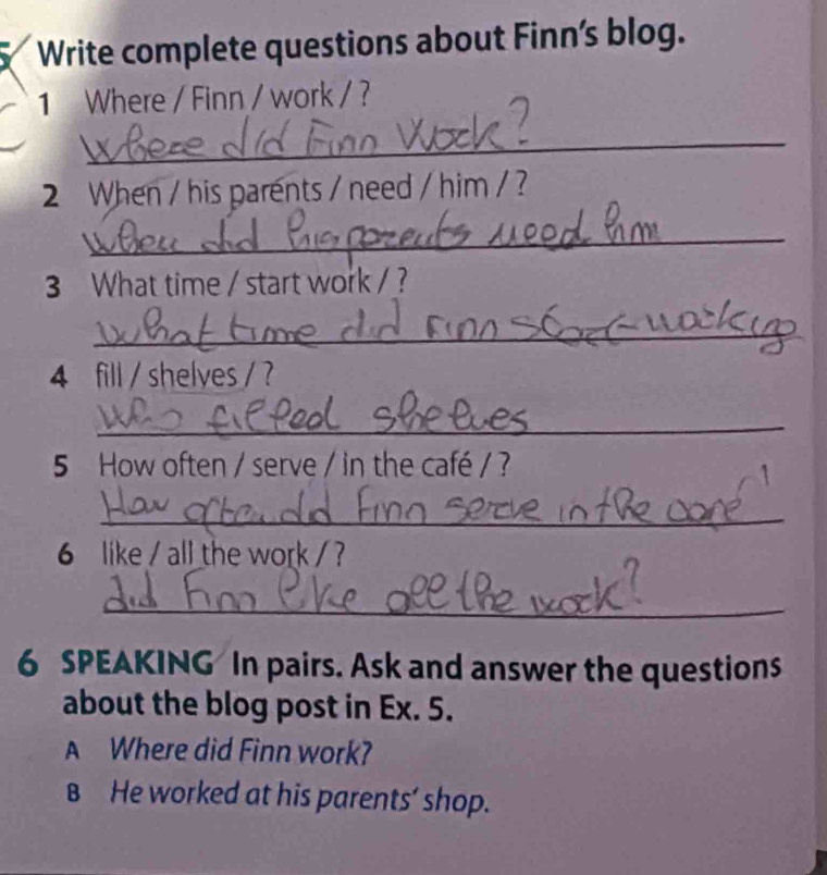 Write complete questions about Finn's blog. 
1 Where / Finn / work / ? 
_ 
2 When / his parents / need / him / ? 
_ 
3 What time / start work / ? 
_ 
4 fill / shelyes / ? 
_ 
5 How often / serve / in the café / ? 
_ 
6 like / all the work /? 
_ 
6 SPEAKING In pairs. Ask and answer the questions 
about the blog post in Ex. 5. 
A Where did Finn work? 
B He worked at his parents’ shop.