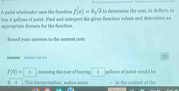 A paint wholesaler uses the function f(x)=9sqrt(x) to determine the cost, in dollars, to 
buy æ gallons of paint. Find and interpret the given function values and determine an 
appropriate domain for the function. 
Round your answers to the nearest cent. 
Answer Attempt tout of a
f(0)=0 , meaning the cost of buying 0 gallons of paint would be
0. This interpretation makes sense in the context of the