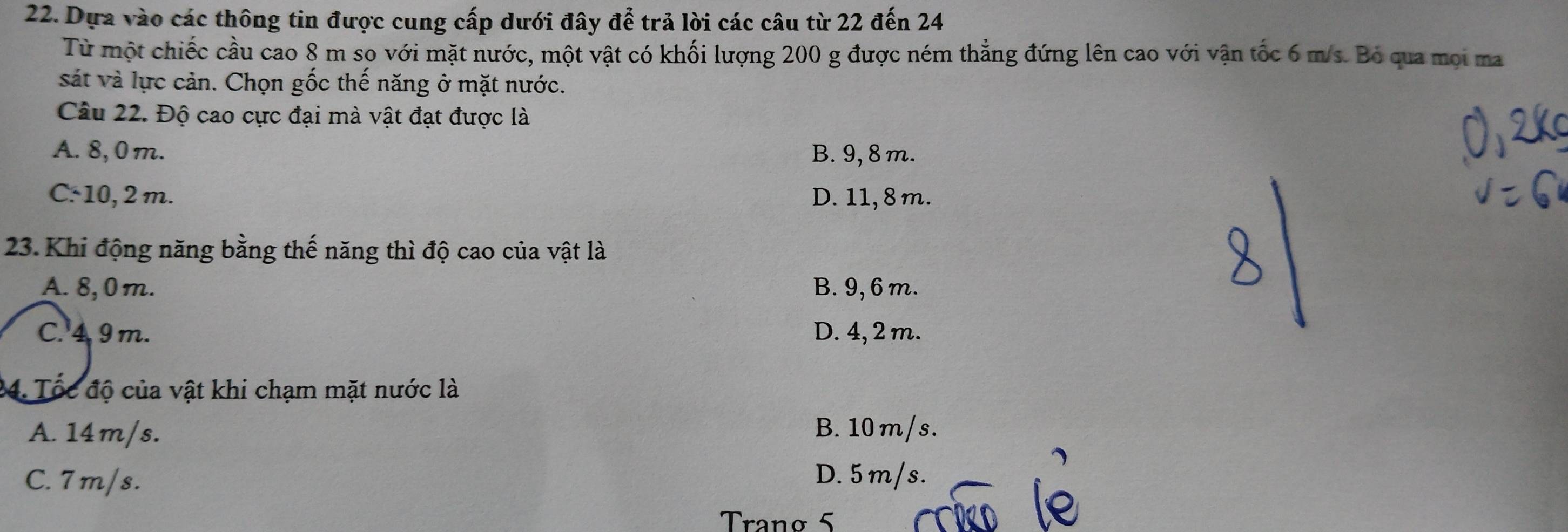 Dựa vào các thông tin được cung cấp dưới đây để trả lời các câu từ 22 đến 24
Từ một chiếc cầu cao 8 m so với mặt nước, một vật có khối lượng 200 g được ném thẳng đứng lên cao với vận tốc 6 m/s. Bỏ qua mọi ma
sát và lực cản. Chọn gốc thế năng ở mặt nước.
Câu 22. Độ cao cực đại mà vật đạt được là
A. 8, 0 m. B. 9, 8 m.
C: 10, 2 m. D. 11, 8m.
23. Khi động năng bằng thế năng thì độ cao của vật là
A. 8, 0m. B. 9, 6 m.
C. 4 9m. D. 4, 2 m.
4. Tốc độ của vật khi chạm mặt nước là
A. 14m/s. B. 10m/s.
C. 7m/s. D. 5 m/s.
Tranø 5