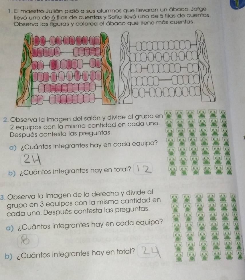 El maestro Julián pidió a sus alumnos que llevaran un ábaco. Jorge 
llevó uno de 6 filas de cuentas y Sofía llevó uno de 5 filas de cuentas. 
Observa las figuras y colorea el ábaco que tiene más cuentas. 
2. Observa la imagen del salón y divide al grupo en
2 equipos con la misma cantidad en cada uno. 
Después contesta las preguntas. 
a)¿Cuántos integrantes hay en cada equipo? 
b) ¿Cuántos integrantes hay en total? 
3. Observa la imagen de la derecha y divide al
5
grupo en 3 equipos con la misma cantidad en 
cada uno. Después contesta las preguntas. 
a) ¿Cuántos integrantes hay en cada equipo? 
b》 ¿Cuántos integrantes hay en total?